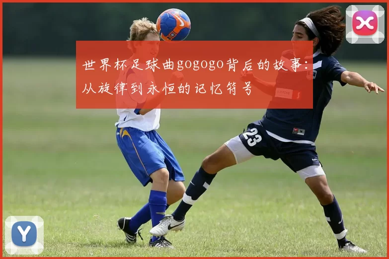 世界杯足球曲gogogo背后的故事:从旋律到永恒的记忆符号
