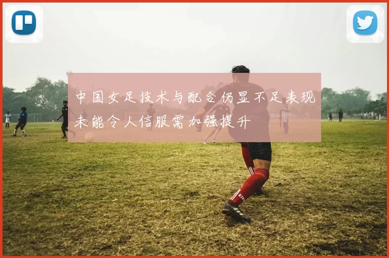 中国女足技术与配合仍显不足表现未能令人信服需加强提升