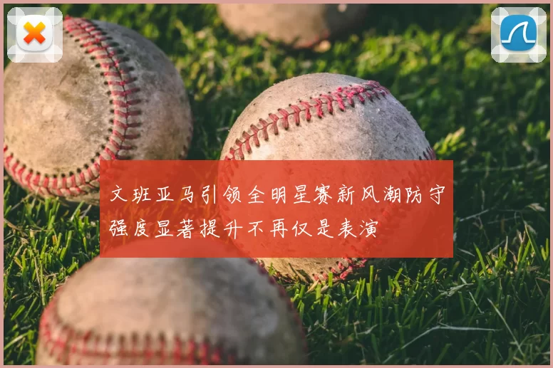 文班亚马引领全明星赛新风潮防守强度显著提升不再仅是表演