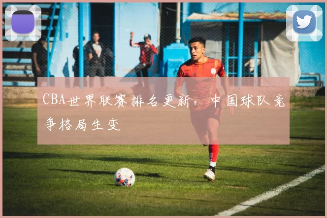 CBA世界联赛排名更新,中国球队竞争格局生变