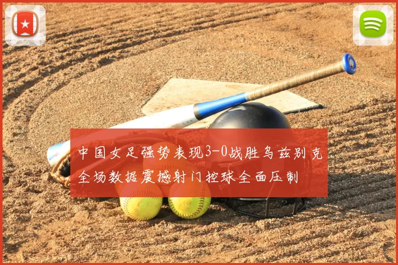 中国女足强势表现3-0战胜乌兹别克全场数据震撼射门控球全面压制