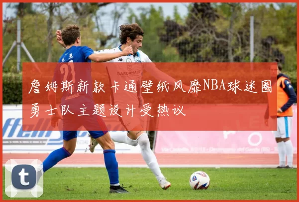 詹姆斯新款卡通壁纸风靡NBA球迷圈勇士队主题设计受热议
