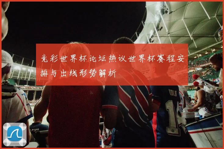 竞彩世界杯论坛热议世界杯赛程安排与出线形势解析