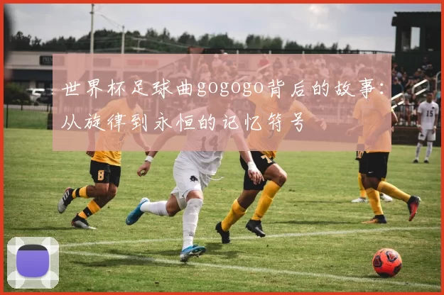 世界杯足球曲gogogo背后的故事:从旋律到永恒的记忆符号