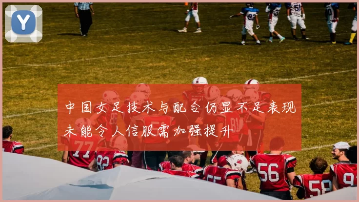 中国女足技术与配合仍显不足表现未能令人信服需加强提升