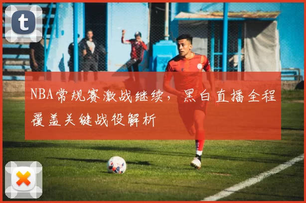 NBA常规赛激战继续,黑白直播全程覆盖关键战役解析