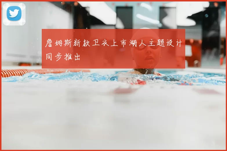 詹姆斯新款卫衣上市湖人主题设计同步推出