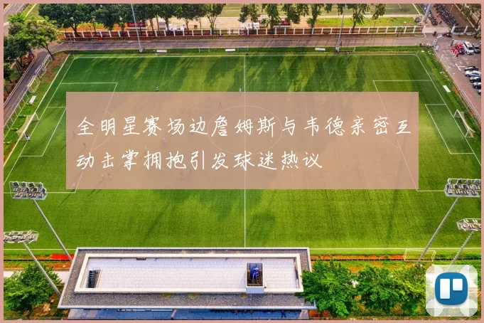 全明星赛场边詹姆斯与韦德亲密互动击掌拥抱引发球迷热议
