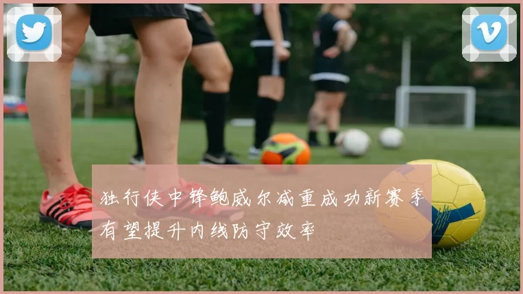独行侠中锋鲍威尔减重成功新赛季有望提升内线防守效率