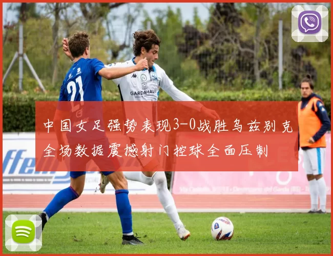 中国女足强势表现3-0战胜乌兹别克全场数据震撼射门控球全面压制