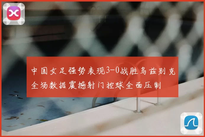 中国女足强势表现3-0战胜乌兹别克全场数据震撼射门控球全面压制