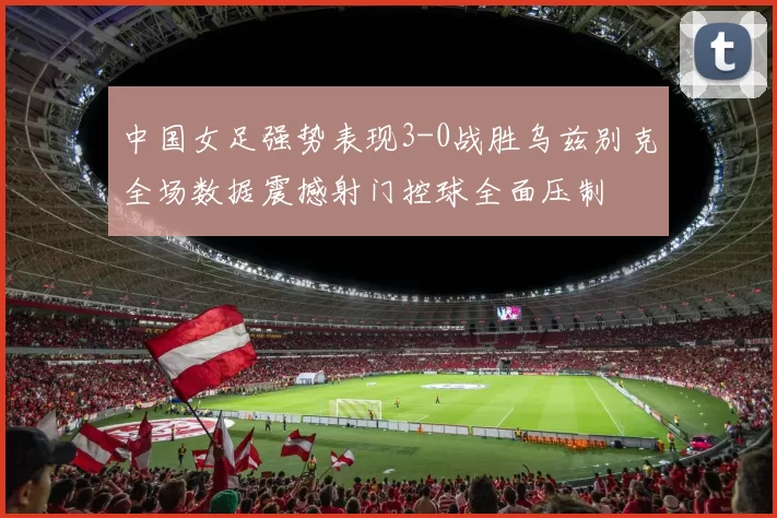 中国女足强势表现3-0战胜乌兹别克全场数据震撼射门控球全面压制