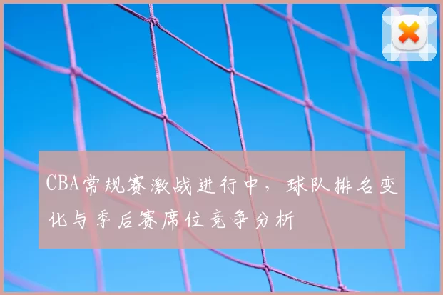 CBA常规赛激战进行中，球队排名变化与季后赛席位竞争分析
