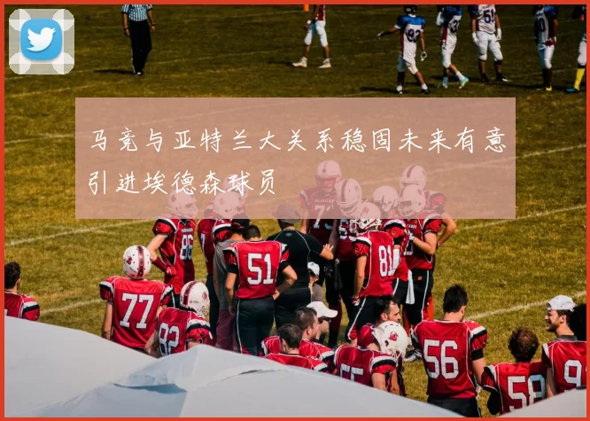 马竞与亚特兰大关系稳固未来有意引进埃德森球员