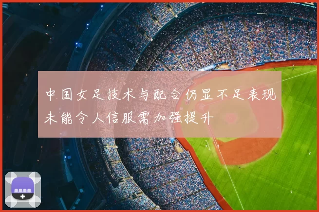 中国女足技术与配合仍显不足表现未能令人信服需加强提升