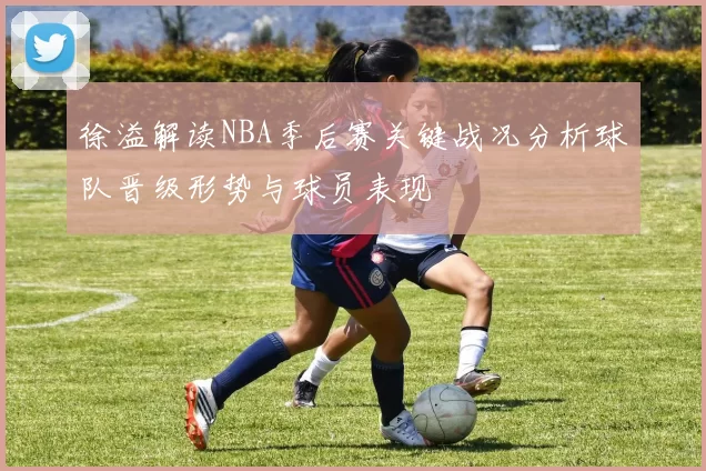 徐溢解读NBA季后赛关键战况分析球队晋级形势与球员表现