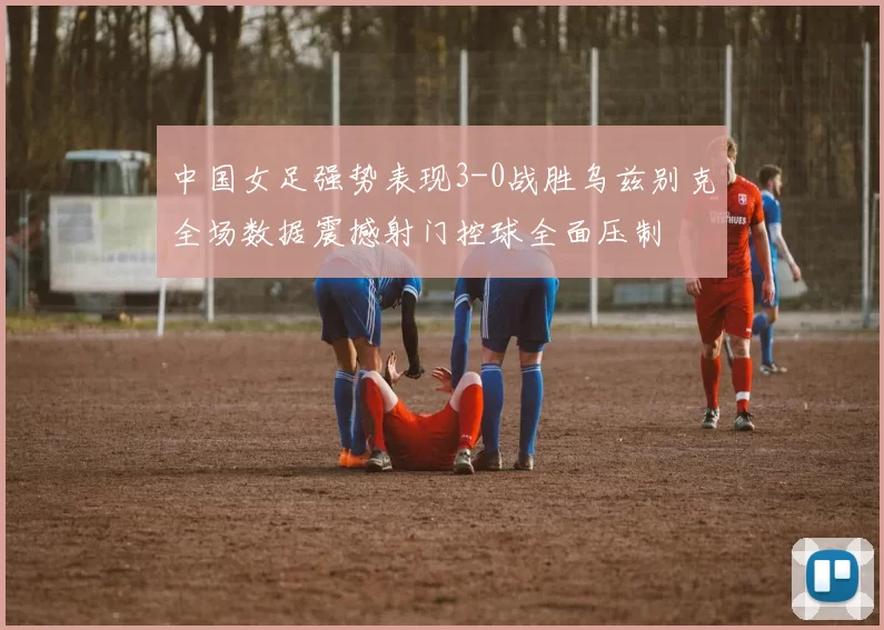 中国女足强势表现3-0战胜乌兹别克全场数据震撼射门控球全面压制
