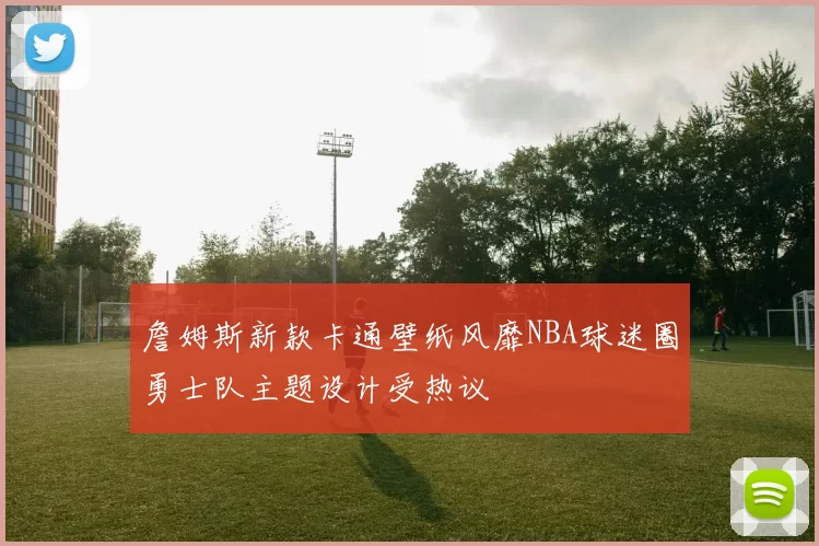 詹姆斯新款卡通壁纸风靡NBA球迷圈勇士队主题设计受热议