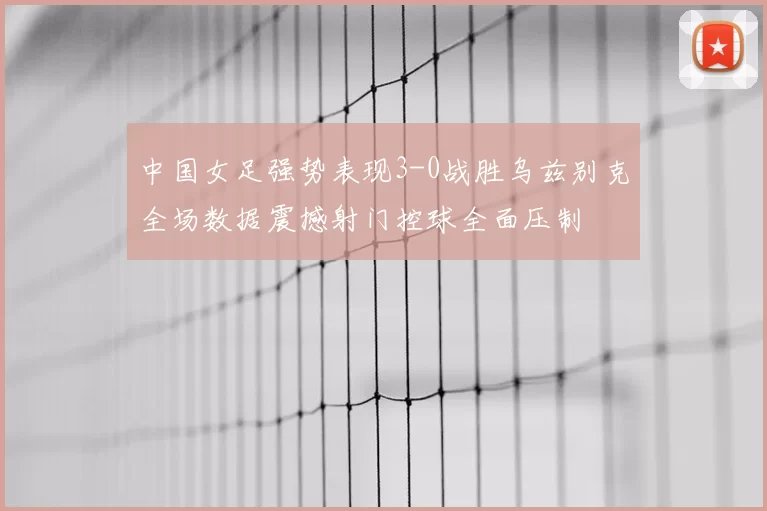中国女足强势表现3-0战胜乌兹别克全场数据震撼射门控球全面压制