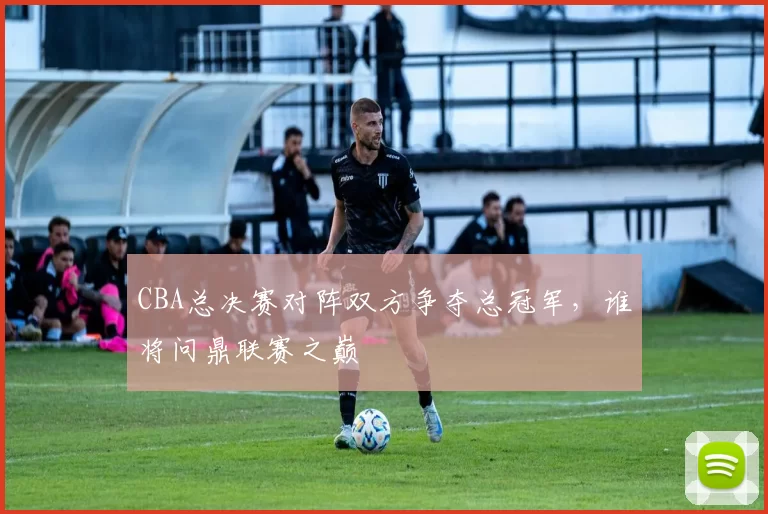 CBA总决赛对阵双方争夺总冠军,谁将问鼎联赛之巅