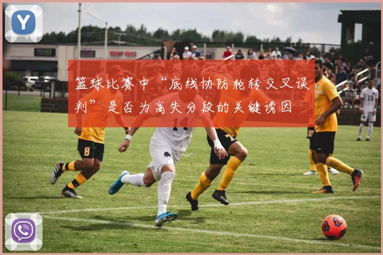 篮球比赛中“底线协防轮转交叉误判”是否为高失分段的关键诱因