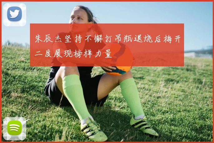 朱辰杰坚持不懈打吊瓶退烧后梅开二度展现榜样力量