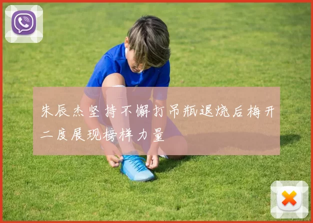 朱辰杰坚持不懈打吊瓶退烧后梅开二度展现榜样力量