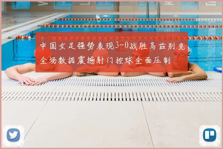 中国女足强势表现3-0战胜乌兹别克全场数据震撼射门控球全面压制