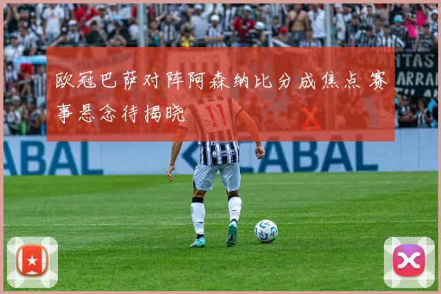 欧冠巴萨对阵阿森纳比分成焦点 赛事悬念待揭晓