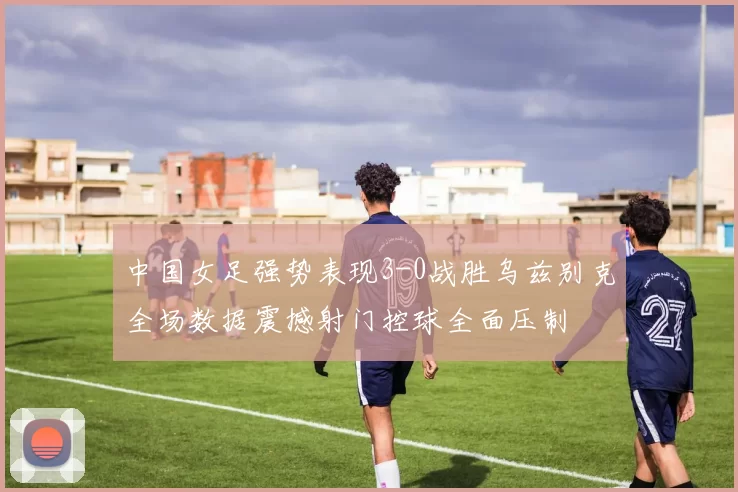 中国女足强势表现3-0战胜乌兹别克全场数据震撼射门控球全面压制