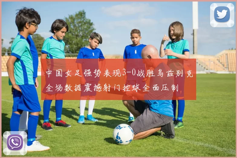 中国女足强势表现3-0战胜乌兹别克全场数据震撼射门控球全面压制
