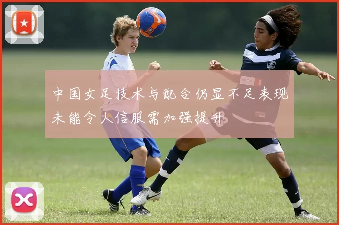 中国女足技术与配合仍显不足表现未能令人信服需加强提升