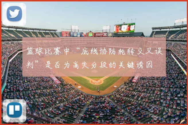 篮球比赛中“底线协防轮转交叉误判”是否为高失分段的关键诱因