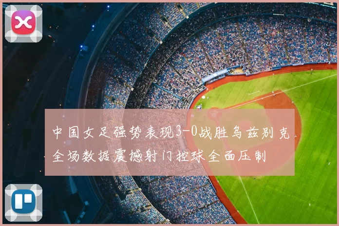 中国女足强势表现3-0战胜乌兹别克全场数据震撼射门控球全面压制