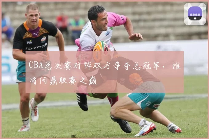 CBA总决赛对阵双方争夺总冠军,谁将问鼎联赛之巅