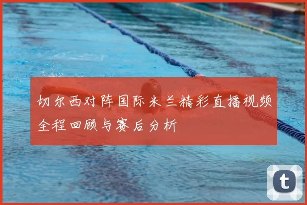 切尔西对阵国际米兰精彩直播视频全程回顾与赛后分析
