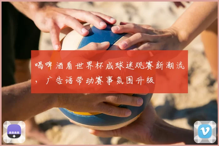 喝啤酒看世界杯成球迷观赛新潮流，广告语带动赛事氛围升级