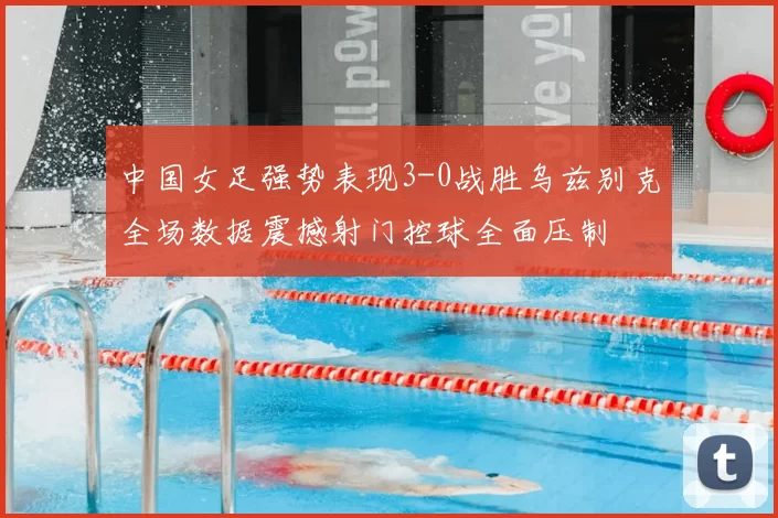 中国女足强势表现3-0战胜乌兹别克全场数据震撼射门控球全面压制