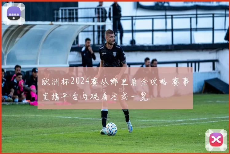 欧洲杯2024赛从哪里看全攻略 赛事直播平台与观看方式一览