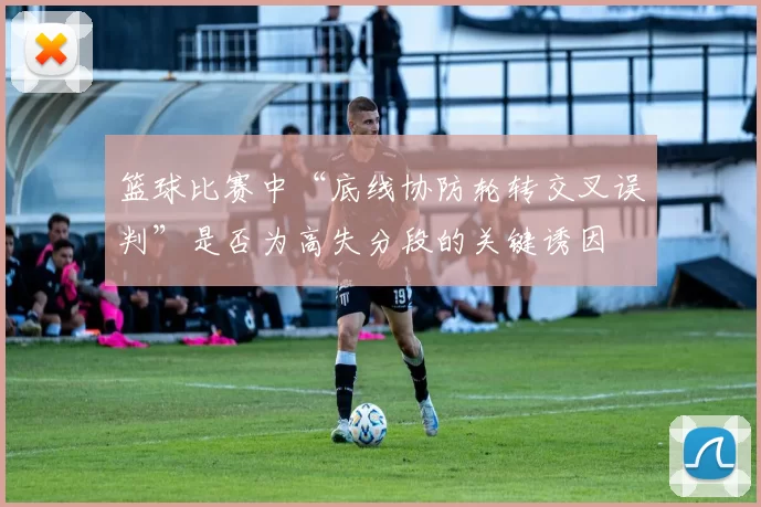 篮球比赛中“底线协防轮转交叉误判”是否为高失分段的关键诱因