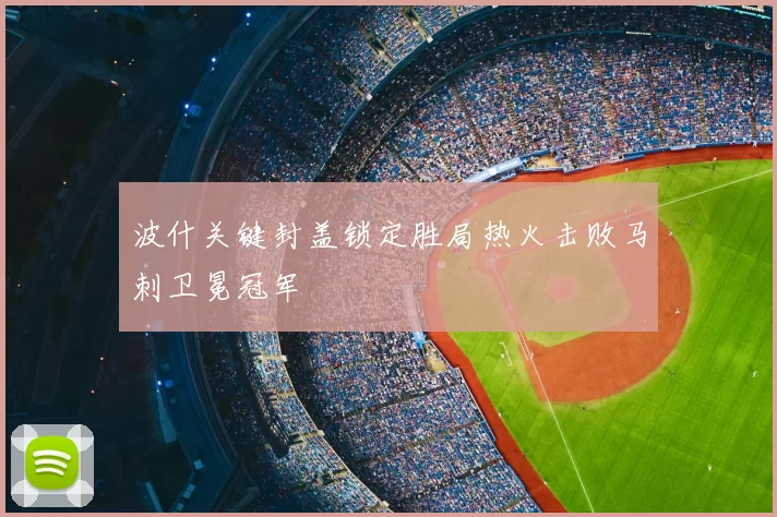 波什关键封盖锁定胜局热火击败马刺卫冕冠军