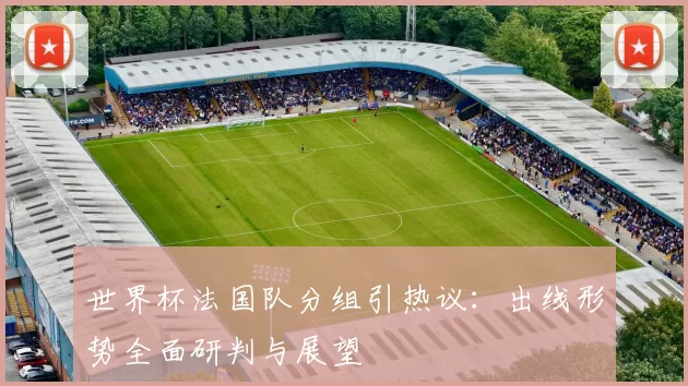 世界杯法国队分组引热议:出线形势全面研判与展望