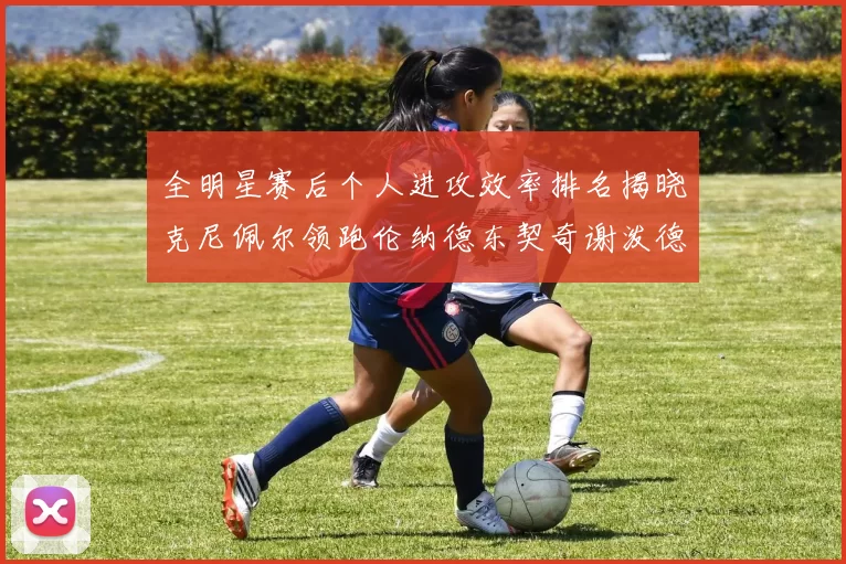全明星赛后个人进攻效率排名揭晓克尼佩尔领跑伦纳德东契奇谢泼德紧随其后