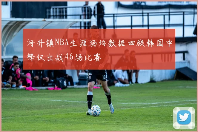 河升镇NBA生涯场均数据回顾韩国中锋仅出战46场比赛