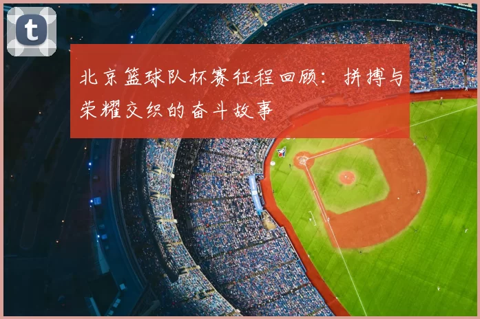 北京篮球队杯赛征程回顾:拼搏与荣耀交织的奋斗故事