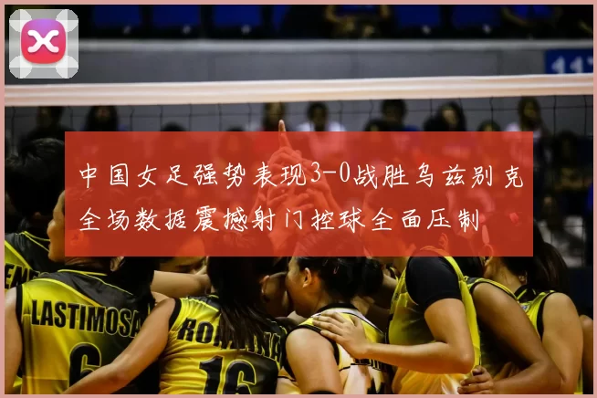 中国女足强势表现3-0战胜乌兹别克全场数据震撼射门控球全面压制