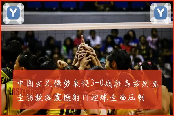 中国女足强势表现3-0战胜乌兹别克全场数据震撼射门控球全面压制