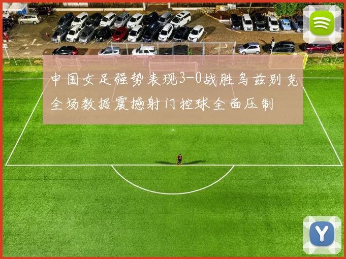 中国女足强势表现3-0战胜乌兹别克全场数据震撼射门控球全面压制