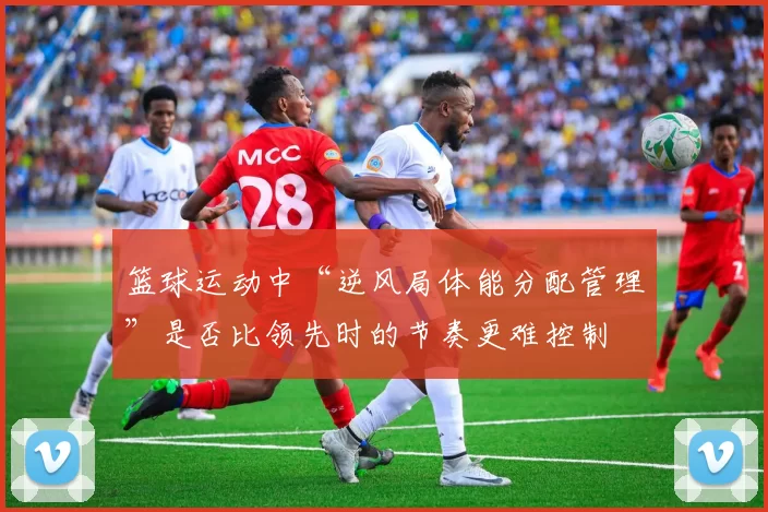篮球运动中“逆风局体能分配管理”是否比领先时的节奏更难控制