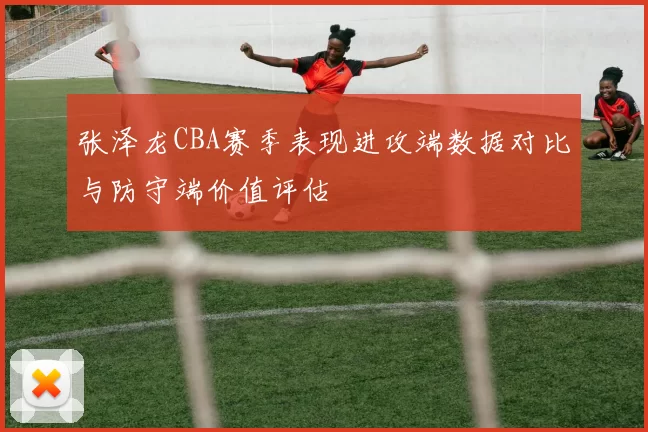 张泽龙CBA赛季表现进攻端数据对比与防守端价值评估
